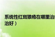 系统性红斑狼疮在哪里治疗最好（系统性红斑狼疮在哪里能治好）