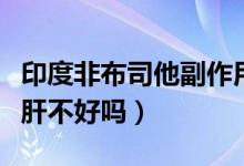 印度非布司他副作用大吗（印度版非布司他对肝不好吗）