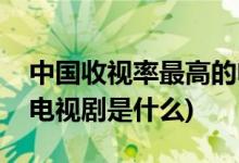中国收视率最高的电视剧(中国收视率最高的电视剧是什么)