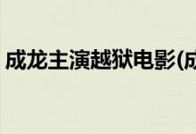 成龙主演越狱电影(成龙主演了什么越狱电影)