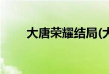 大唐荣耀结局(大唐荣耀结局是什么)