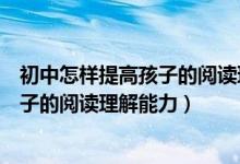 初中怎样提高孩子的阅读理解能力（初一语文如何去提升孩子的阅读理解能力）