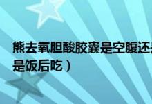 熊去氧胆酸胶囊是空腹还是饭后（熊去氧胆酸胶囊饭前吃还是饭后吃）