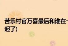苦乐村官万喜最后和谁在一起了(苦乐村官万喜结局和谁在一起了)