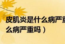 皮肌炎是什么病严重吗怎么治疗（皮肌炎是什么病严重吗）