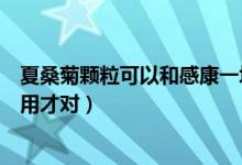 夏桑菊颗粒可以和感康一块吃吗（星群夏桑菊颗粒该怎么服用才对）