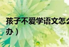 孩子不爱学语文怎么回事（孩子不爱语文怎么办）