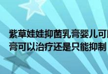 紫草娃娃抑菌乳膏婴儿可以使用吗(攻芙行婴爽紫草抑菌乳膏可以治疗还是只能抑制)
