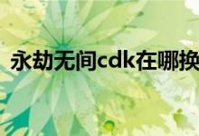 永劫无间cdk在哪换（永劫无间cdk在哪换）