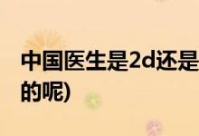 中国医生是2d还是3d (中国医生是2d还是3d的呢)