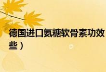 德国进口氨糖软骨素功效（美国进口氨糖软骨素的作用有哪些）