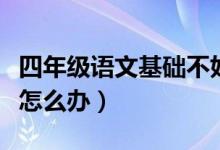 四年级语文基础不好怎么办（四年级语文不好怎么办）