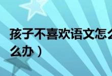 孩子不喜欢语文怎么办呢（孩子不喜欢语文怎么办）
