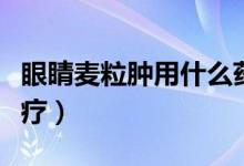 眼睛麦粒肿用什么药水（眼睛长麦粒肿怎么治疗）