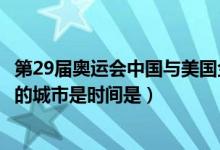 第29届奥运会中国与美国金牌情况(第29届现代奥运会举办的城市是时间是)