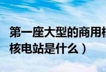 第一座大型的商用核电站是什么（第一座商用核电站是什么）