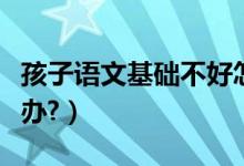 孩子语文基础不好怎么办（孩子语文不好怎么办?）
