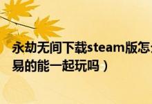 永劫无间下载steam版怎么登陆网易（永劫无间steam和网易的能一起玩吗）