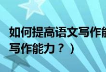 如何提高语文写作能力和思维（如何提高语文写作能力？）