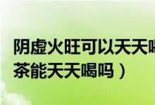 阴虚火旺可以天天喝枸杞菊花茶吗（枸杞菊花茶能天天喝吗）