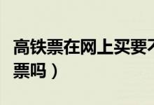 高铁票在网上买要不要取票（高铁现在需要取票吗）