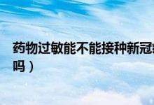 药物过敏能不能接种新冠疫苗(药物过敏体质能打新冠疫苗吗)