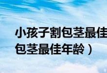 小孩子割包茎最佳年龄ie=utf-8（小孩子割包茎最佳年龄）