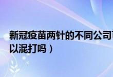 新冠疫苗两针的不同公司可以打吗（不同公司的新冠疫苗可以混打吗）