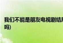 我们不能是朋友电视剧结局(我们不能是朋友男女主在一起了吗)