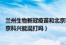 兰州生物新冠疫苗和北京科兴疫苗（兰州生物新冠疫苗和北京科兴能混打吗）