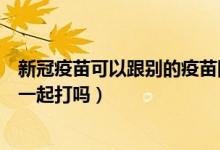 新冠疫苗可以跟别的疫苗同时打吗（新冠疫苗和其它疫苗能一起打吗）