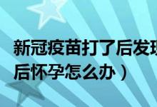 新冠疫苗打了后发现怀孕怎么办（新冠疫苗打后怀孕怎么办）