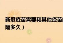 新冠疫苗需要和其他疫苗间隔多久（新冠疫苗和其它疫苗间隔多久）