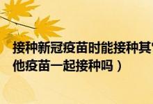 接种新冠疫苗时能接种其它疫苗吗（一针新冠疫苗可以与其他疫苗一起接种吗）