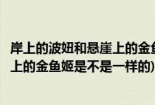 岸上的波妞和悬崖上的金鱼姬是一样的吗(岸上的波妞和悬崖上的金鱼姬是不是一样的)