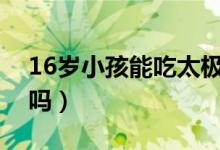 16岁小孩能吃太极人参吗(儿童能吃太极参吗)
