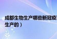 成都生物生产哪些新冠疫苗（成都生物新冠疫苗是哪家公司生产的）
