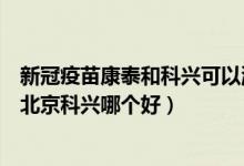 新冠疫苗康泰和科兴可以混打吗(深圳康泰生物新冠疫苗和北京科兴哪个好)