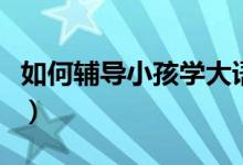 如何辅导小孩学大语文（如何辅导小孩的语文）