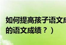 如何提高孩子语文成绩及兴趣（如何培养孩子的语文成绩？）