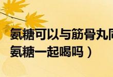 氨糖可以与筋骨丸同服吗(筋骨痛消丸可以和氨糖一起喝吗)