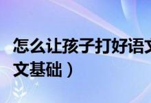 怎么让孩子打好语文基础（小朋友怎么打好语文基础）