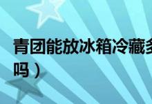 青团能放冰箱冷藏多久(青团需要放冰箱冷藏吗)