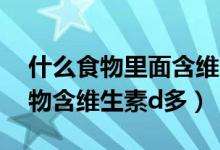 什么食物里面含维生素a和d比较多（什么食物含维生素d多）