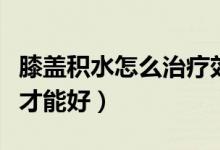 膝盖积水怎么治疗效果好(膝盖积水怎么治疗才能好)