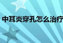 中耳炎穿孔怎么治疗(中耳炎最佳治疗方法)
