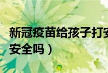 新冠疫苗给孩子打安全吗（新冠疫苗小孩子打安全吗）
