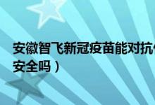 安徽智飞新冠疫苗能对抗什么病毒（安徽智飞新冠病毒疫苗安全吗）