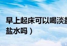 早上起床可以喝淡盐水吗(早上起床可以喝淡盐水吗)