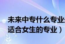 未来中专什么专业最好(2022年中专有哪些适合女生的专业)
